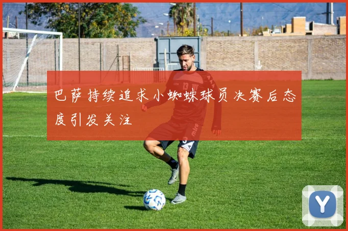 巴萨持续追求小蜘蛛球员决赛后态度引发关注